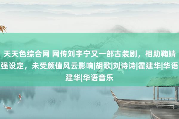 天天色综合网 网传刘宇宁又一部古装剧，相助鞠婧祎双强设定，未受颜值风云影响|胡歌|刘诗诗|霍建华|华语音乐