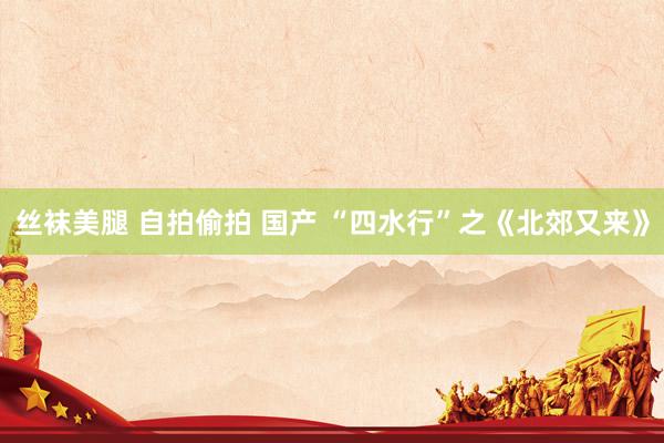 丝袜美腿 自拍偷拍 国产 “四水行”之《北郊又来》