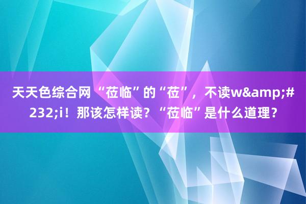 天天色综合网 “莅临”的“莅”，不读w&#232;i！那该怎样读？“莅临”是什么道理？