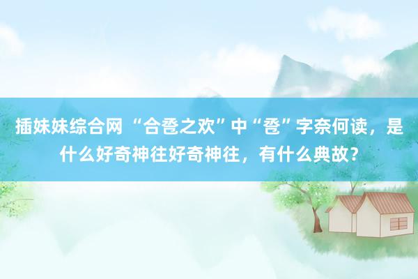 插妹妹综合网 “合卺之欢”中“卺”字奈何读，是什么好奇神往好奇神往，有什么典故？