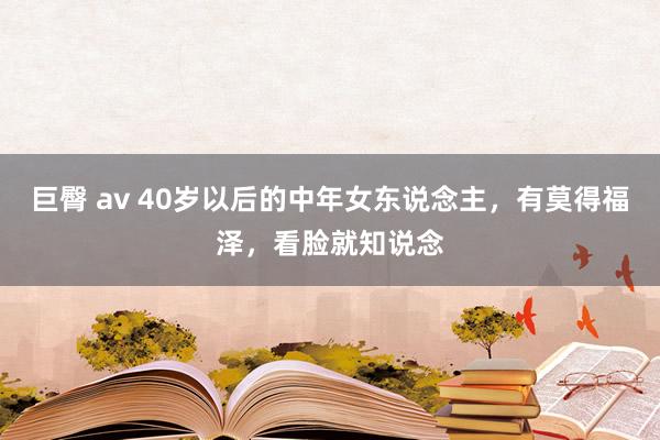 巨臀 av 40岁以后的中年女东说念主，有莫得福泽，看脸就知说念