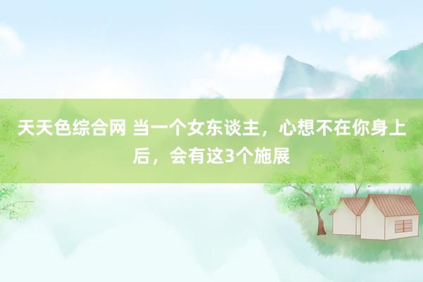 天天色综合网 当一个女东谈主，心想不在你身上后，会有这3个施展