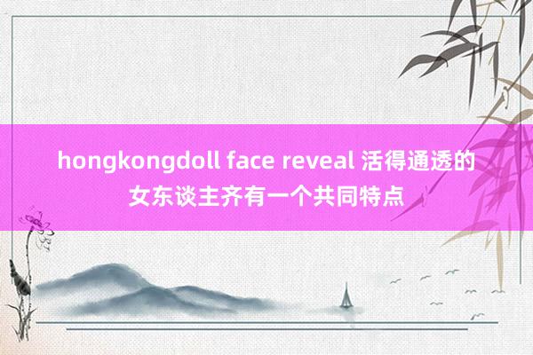 hongkongdoll face reveal 活得通透的女东谈主齐有一个共同特点