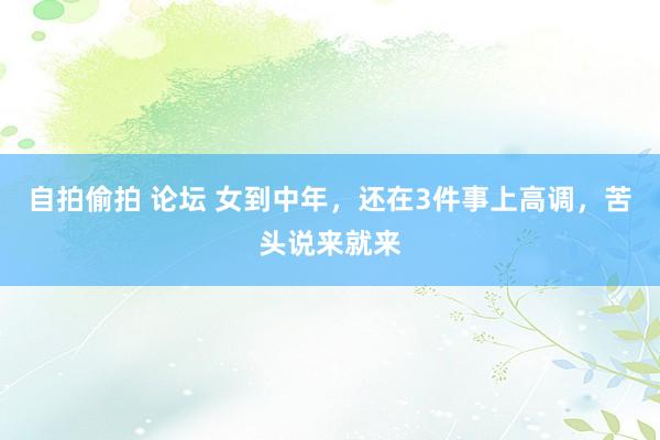 自拍偷拍 论坛 女到中年，还在3件事上高调，苦头说来就来