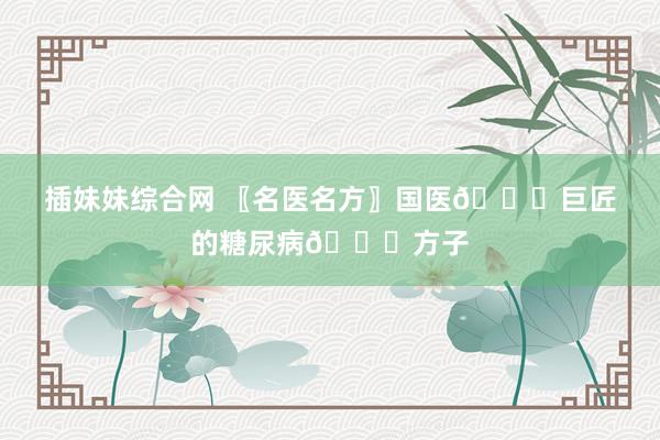 插妹妹综合网 〖名医名方〗国医📜巨匠的糖尿病📜方子