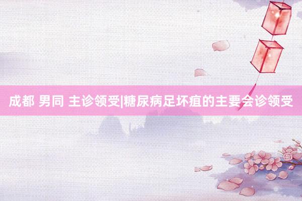 成都 男同 主诊领受|糖尿病足坏疽的主要会诊领受