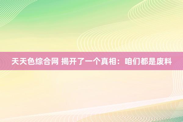 天天色综合网 揭开了一个真相：咱们都是废料