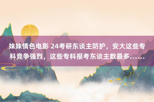 妹妹情色电影 24考研东谈主防护，安大这些专科竞争强烈，这些专科报考东谈主数最多……