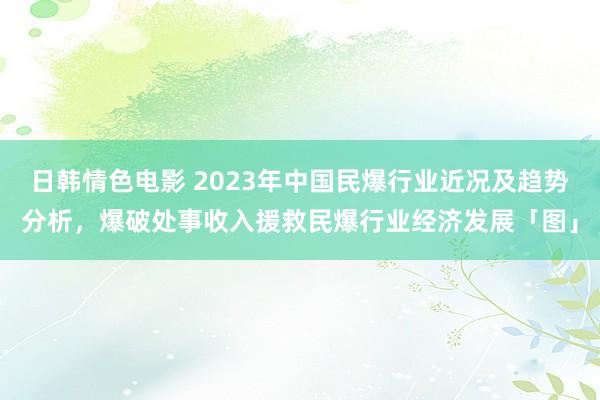 日韩情色电影 2023年中国民爆行业近况及趋势分析，爆破处事收入援救民爆行业经济发展「图」