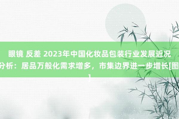眼镜 反差 2023年中国化妆品包装行业发展近况分析：居品万般化需求增多，市集边界进一步增长[图]