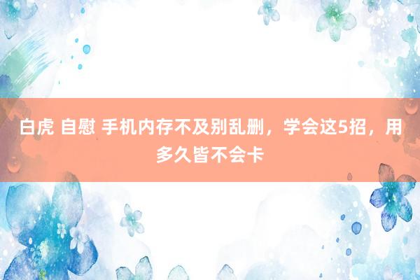 白虎 自慰 手机内存不及别乱删，学会这5招，用多久皆不会卡