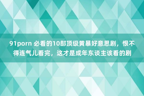 91porn 必看的10部顶级黄暴好意思剧，恨不得连气儿看完，这才是成年东谈主该看的剧
