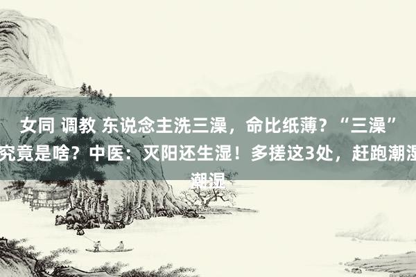 女同 调教 东说念主洗三澡，命比纸薄？“三澡” 究竟是啥？中医：灭阳还生湿！多搓这3处，赶跑潮湿