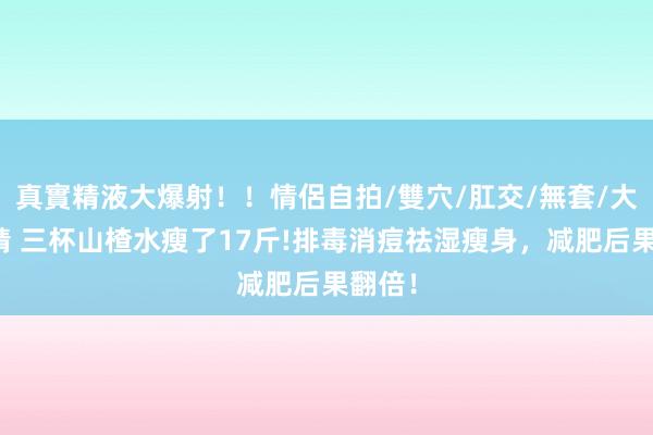 真實精液大爆射！！情侶自拍/雙穴/肛交/無套/大量噴精 三杯山楂水瘦了17斤!排毒消痘祛湿瘦身，减肥后果翻倍！