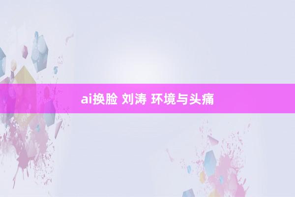 ai换脸 刘涛 环境与头痛