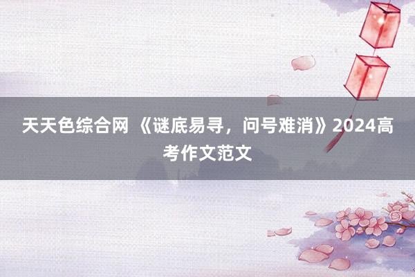 天天色综合网 《谜底易寻，问号难消》2024高考作文范文