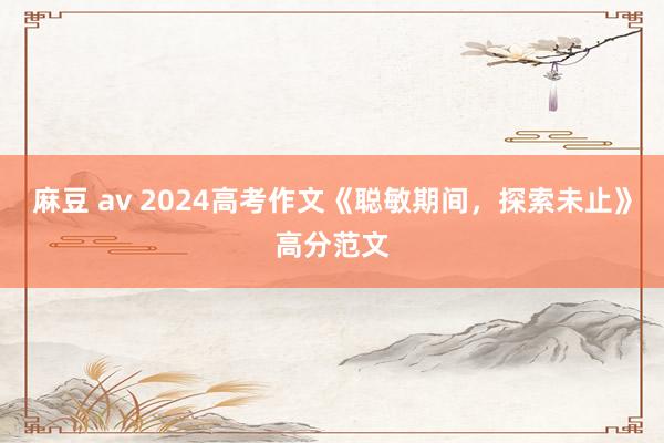 麻豆 av 2024高考作文《聪敏期间，探索未止》高分范文