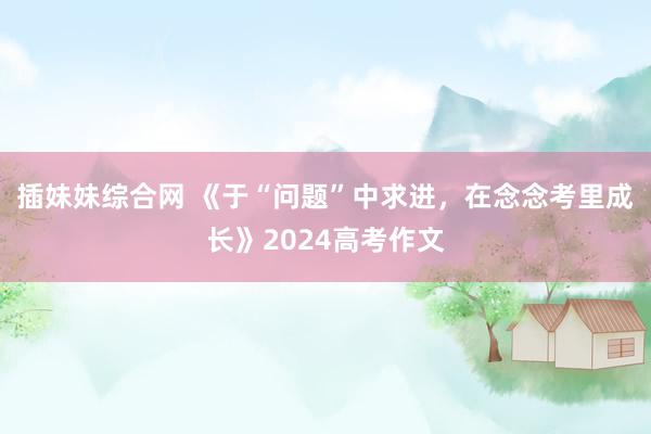 插妹妹综合网 《于“问题”中求进，在念念考里成长》2024高考作文