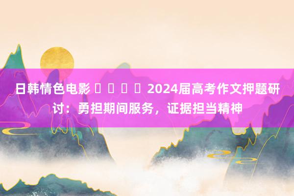 日韩情色电影 ​​​​2024届高考作文押题研讨：勇担期间服务，证据担当精神