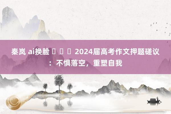 秦岚 ai换脸 ​​​2024届高考作文押题磋议：不惧落空，重塑自我