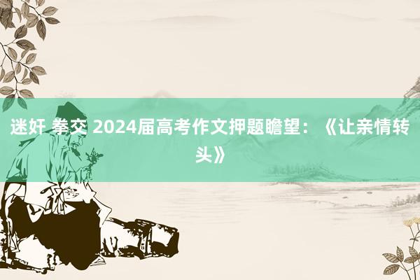 迷奸 拳交 2024届高考作文押题瞻望：《让亲情转头》
