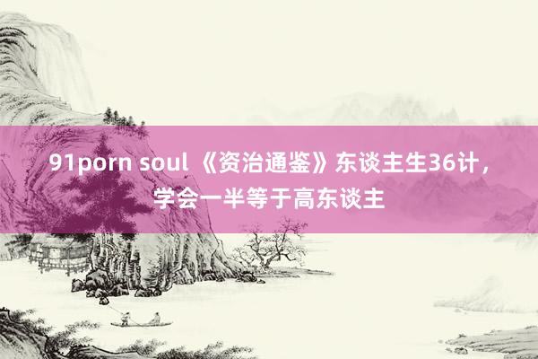 91porn soul 《资治通鉴》东谈主生36计,学会一半等于高东谈主