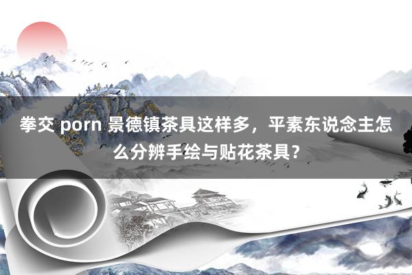 拳交 porn 景德镇茶具这样多，平素东说念主怎么分辨手绘与贴花茶具？
