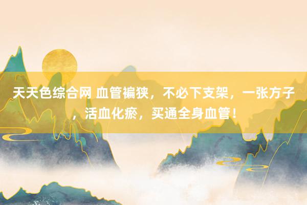 天天色综合网 血管褊狭，不必下支架，一张方子，活血化瘀，买通全身血管！