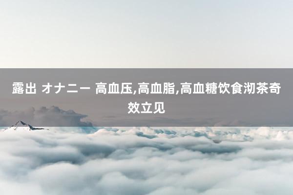 露出 オナニー 高血压，高血脂，高血糖饮食沏茶奇效立见