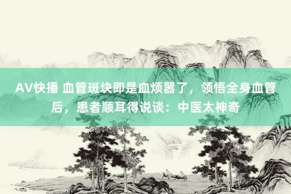 AV快播 血管斑块即是血烦嚣了,领悟全身血管后,患者顺耳得说谈:中医太神奇
