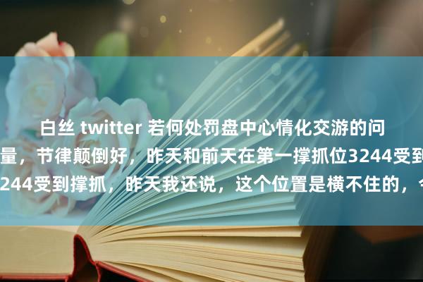 白丝 twitter 若何处罚盘中心情化交游的问题？ 一阳包两阴且暖和放量，节律颠倒好，昨天和前天在第一撑抓位3244受到撑抓，昨天我还说，这个位置是横不住的，今天就接管标的...