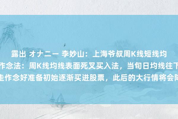 露出 オナニー 李妙山:上海爷叔周K线短线均线表面和长线均线表面作念法:周K线均线表面死叉买入法,当旬日均线往下走,五日均线往上走作念好准备初始逐渐买进股票,此后的大行情将会降临。当旬日均线往下走,五日均线往下走形...