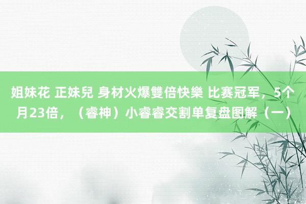 姐妹花 正妹兒 身材火爆雙倍快樂 比赛冠军，5个月23倍，（睿神）小睿睿交割单复盘图解（一）
