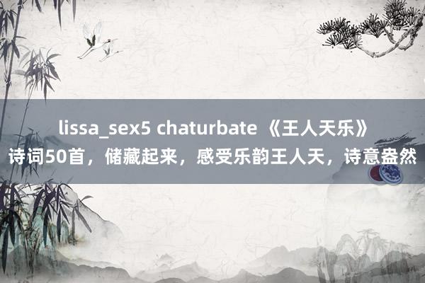 lissa_sex5 chaturbate 《王人天乐》诗词50首，储藏起来，感受乐韵王人天，诗意盎然