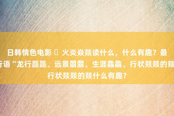 日韩情色电影 ​火炎焱燚读什么，什么有趣？最近网罗流行语“龙行龘龘、远景朤朤、生涯鱻鱻、行状燚燚的燚什么有趣？
