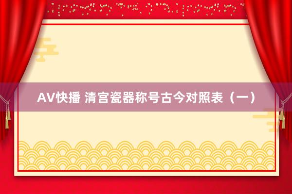 AV快播 清宫瓷器称号古今对照表（一）