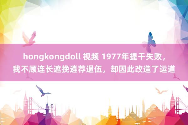 hongkongdoll 视频 1977年提干失败，我不顾连长遮挽遴荐退伍，却因此改造了运道