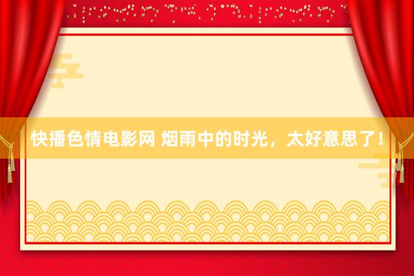 快播色情电影网 烟雨中的时光，太好意思了！