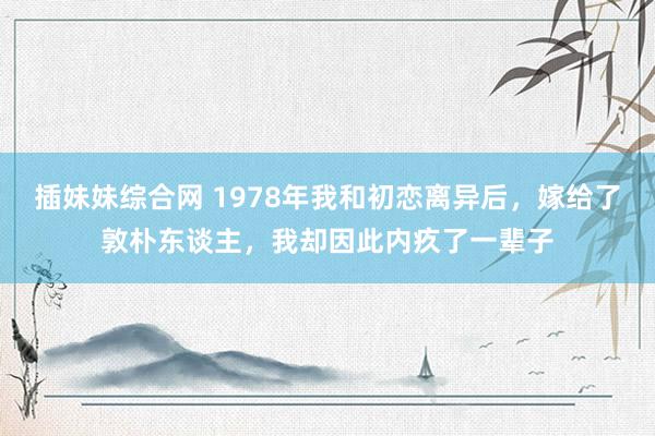 插妹妹综合网 1978年我和初恋离异后，嫁给了敦朴东谈主，我却因此内疚了一辈子