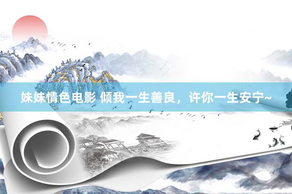 妹妹情色电影 倾我一生善良，许你一生安宁~