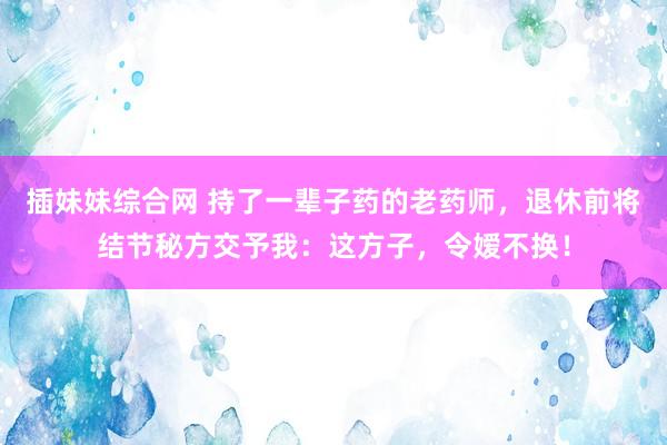 插妹妹综合网 持了一辈子药的老药师，退休前将结节秘方交予我：这方子，令嫒不换！