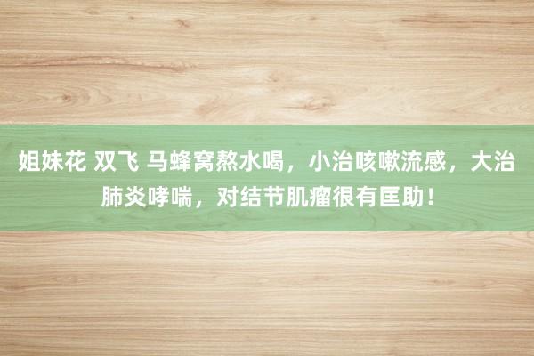 姐妹花 双飞 马蜂窝熬水喝，小治咳嗽流感，大治肺炎哮喘，对结节肌瘤很有匡助！