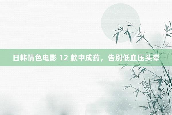 日韩情色电影 12 款中成药，告别低血压头晕