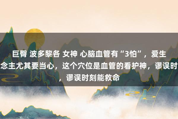巨臀 波多黎各 女神 心脑血管有“3怕”，爱生气的东说念主尤其要当心，这个穴位是血管的看护神，谬误时刻能救命