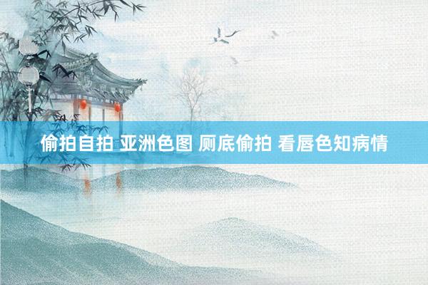 偷拍自拍 亚洲色图 厕底偷拍 看唇色知病情
