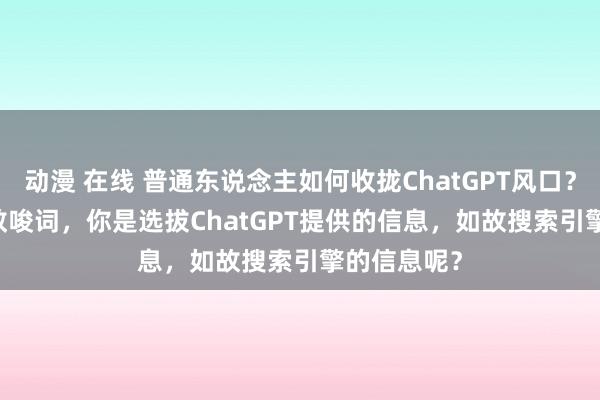 动漫 在线 普通东说念主如何收拢ChatGPT风口？ChatGPT教唆词，你是选拔ChatGPT提供的信息，如故搜索引擎的信息呢？