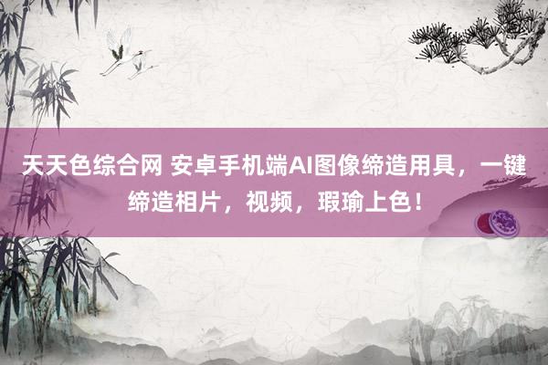 天天色综合网 安卓手机端AI图像缔造用具，一键缔造相片，视频，瑕瑜上色！