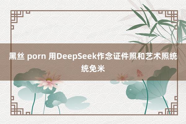 黑丝 porn 用DeepSeek作念证件照和艺术照统统免米