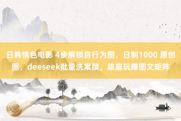 日韩情色电影 4步解锁自行为图，日制1000 原创图，deeseek批量洗案牍，跋扈玩赚图文矩阵