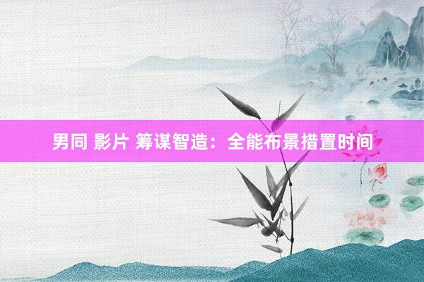 男同 影片 筹谋智造：全能布景措置时间